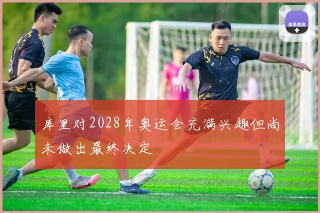 库里对2028年奥运会充满兴趣但尚未做出最终决定