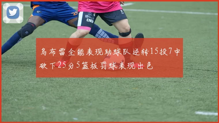 乌布雷全能表现助球队逆转15投7中砍下25分5篮板罚球表现出色