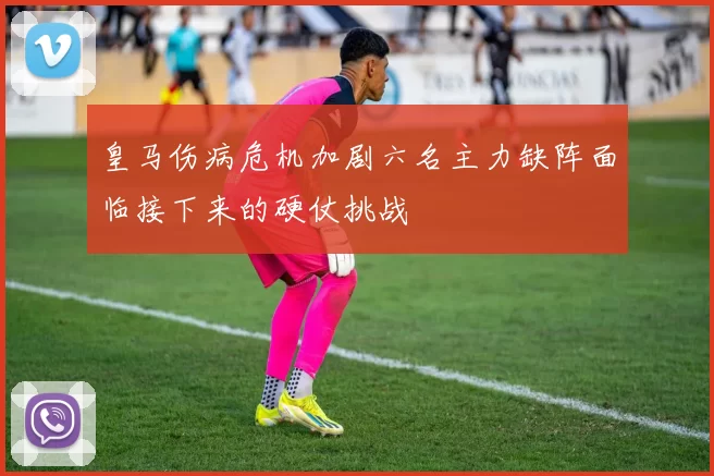皇马伤病危机加剧六名主力缺阵面临接下来的硬仗挑战