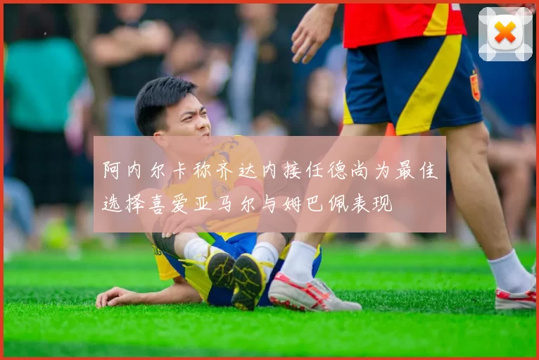 阿内尔卡称齐达内接任德尚为最佳选择喜爱亚马尔与姆巴佩表现