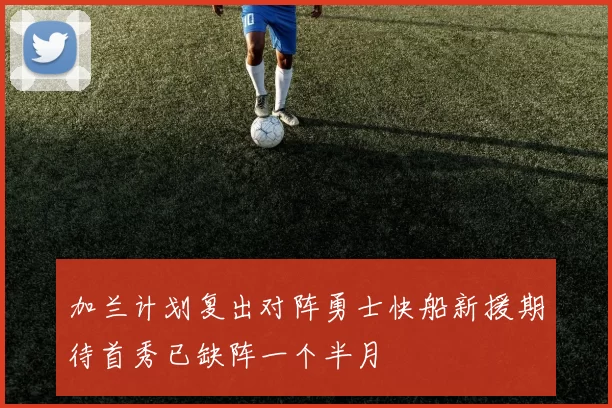 加兰计划复出对阵勇士快船新援期待首秀已缺阵一个半月