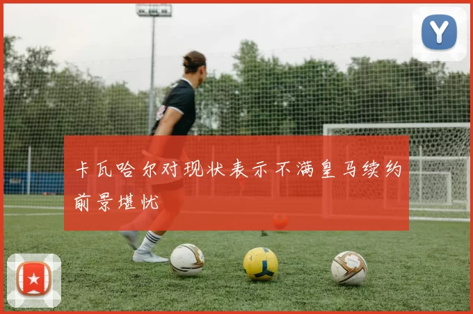 卡瓦哈尔对现状表示不满皇马续约前景堪忧