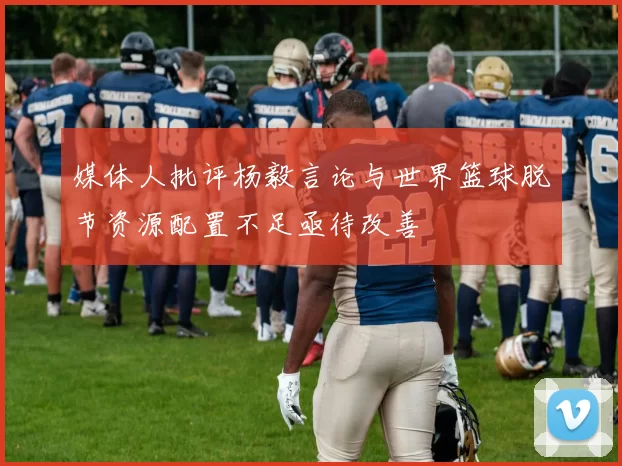 媒体人批评杨毅言论与世界篮球脱节资源配置不足亟待改善