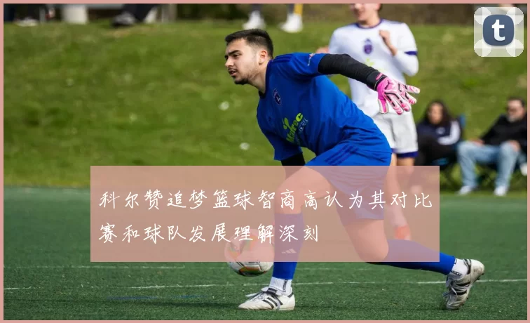 科尔赞追梦篮球智商高认为其对比赛和球队发展理解深刻