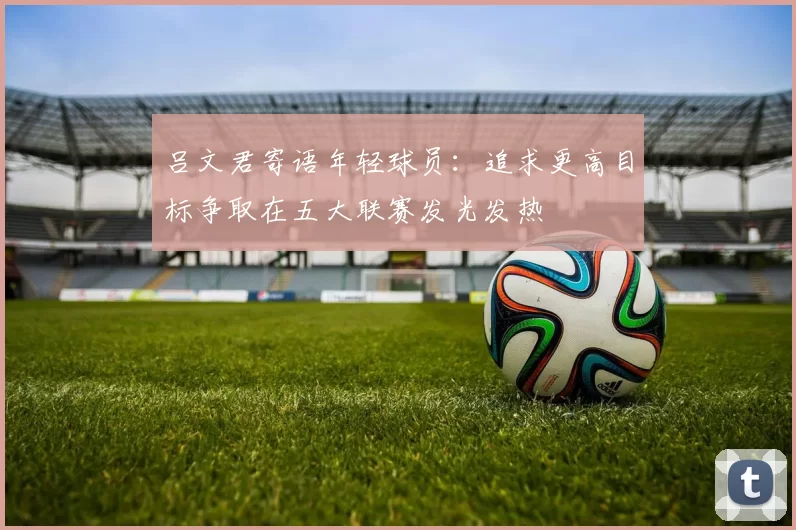 吕文君寄语年轻球员：追求更高目标争取在五大联赛发光发热