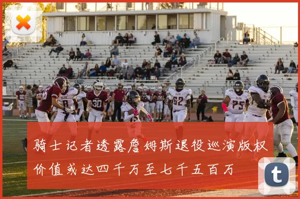骑士记者透露詹姆斯退役巡演版权价值或达四千万至七千五百万