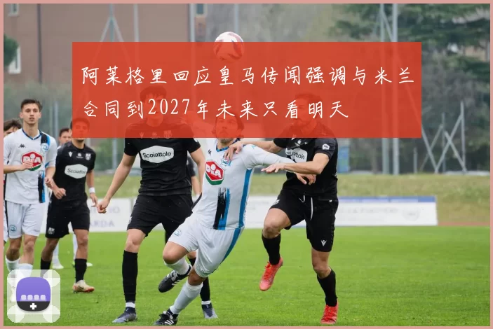 阿莱格里回应皇马传闻强调与米兰合同到2027年未来只看明天