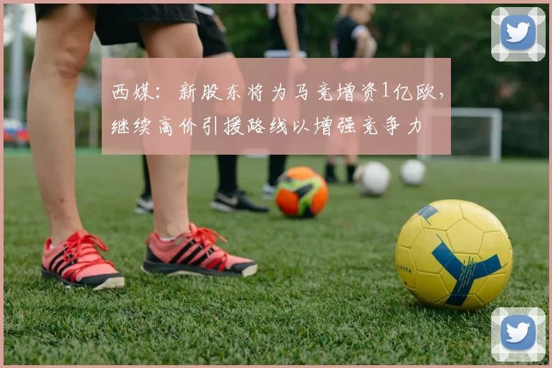 西媒：新股东将为马竞增资1亿欧，继续高价引援路线以增强竞争力