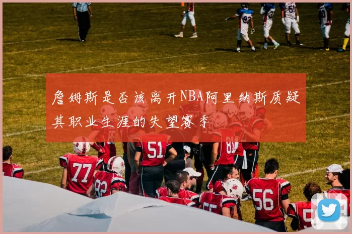 詹姆斯是否该离开NBA阿里纳斯质疑其职业生涯的失望赛季
