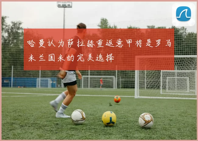 哈曼认为萨拉赫重返意甲将是罗马米兰国米的完美选择