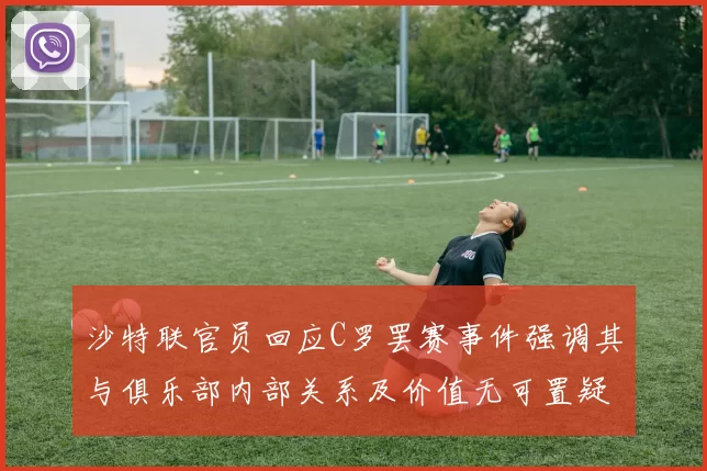 沙特联官员回应C罗罢赛事件强调其与俱乐部内部关系及价值无可置疑