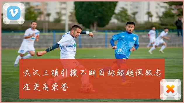 武汉三镇引援不断目标超越保级志在更高荣誉