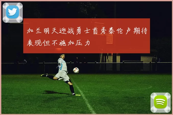 加兰明天迎战勇士首秀泰伦卢期待表现但不施加压力