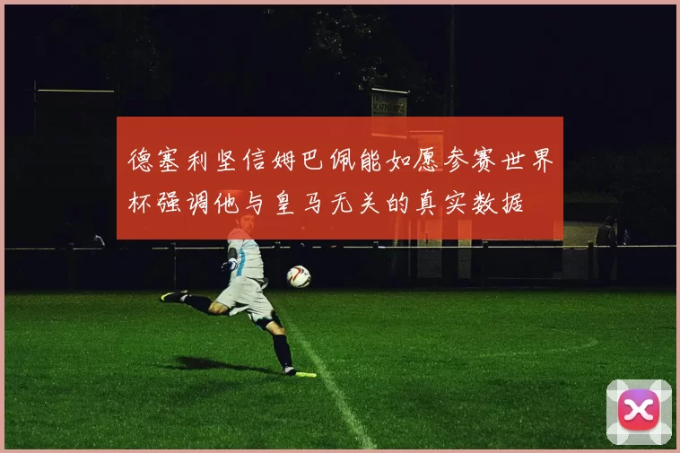 德塞利坚信姆巴佩能如愿参赛世界杯强调他与皇马无关的真实数据